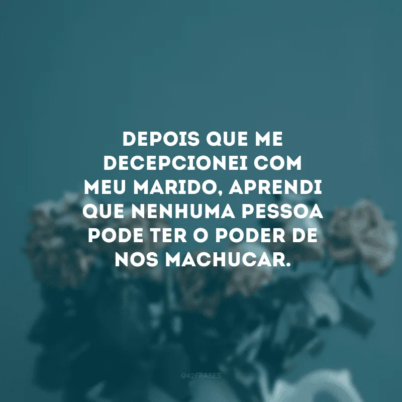 Depois que me decepcionei com meu marido, aprendi que nenhuma pessoa pode ter o poder de nos machucar.