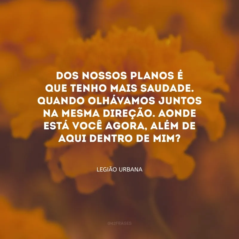 Dos nossos planos é que tenho mais saudade. Quando olhávamos juntos na mesma direção. Aonde está você agora, além de aqui dentro de mim?