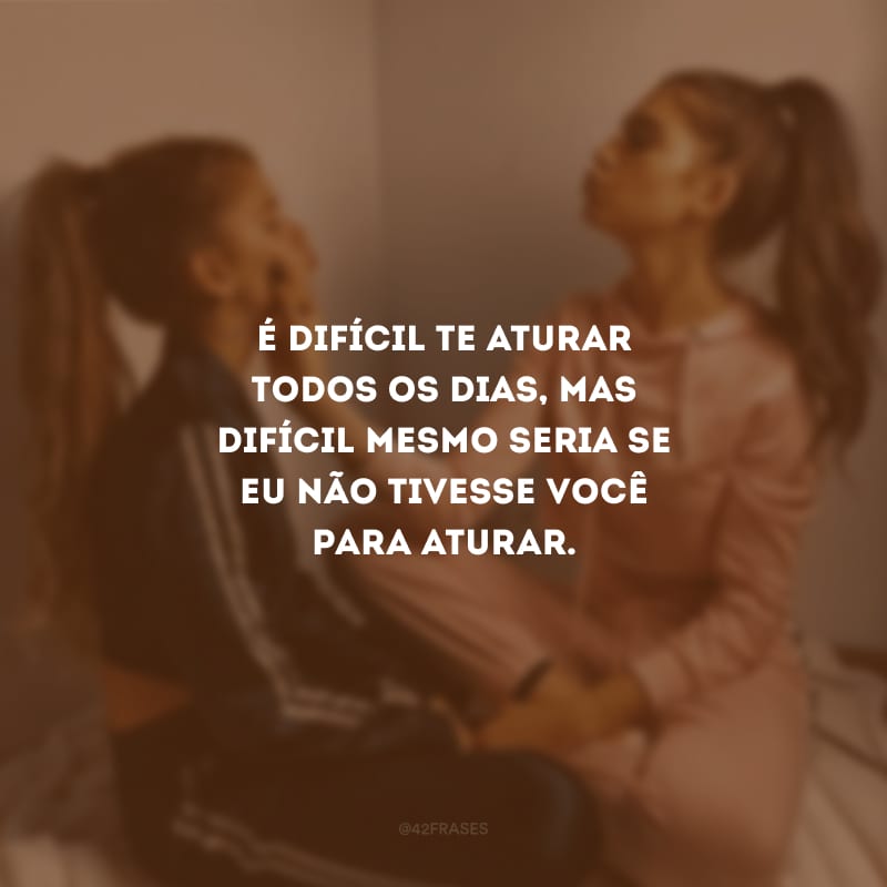 É difícil te aturar todos os dias, mas difícil mesmo seria se eu não tivesse você para aturar.