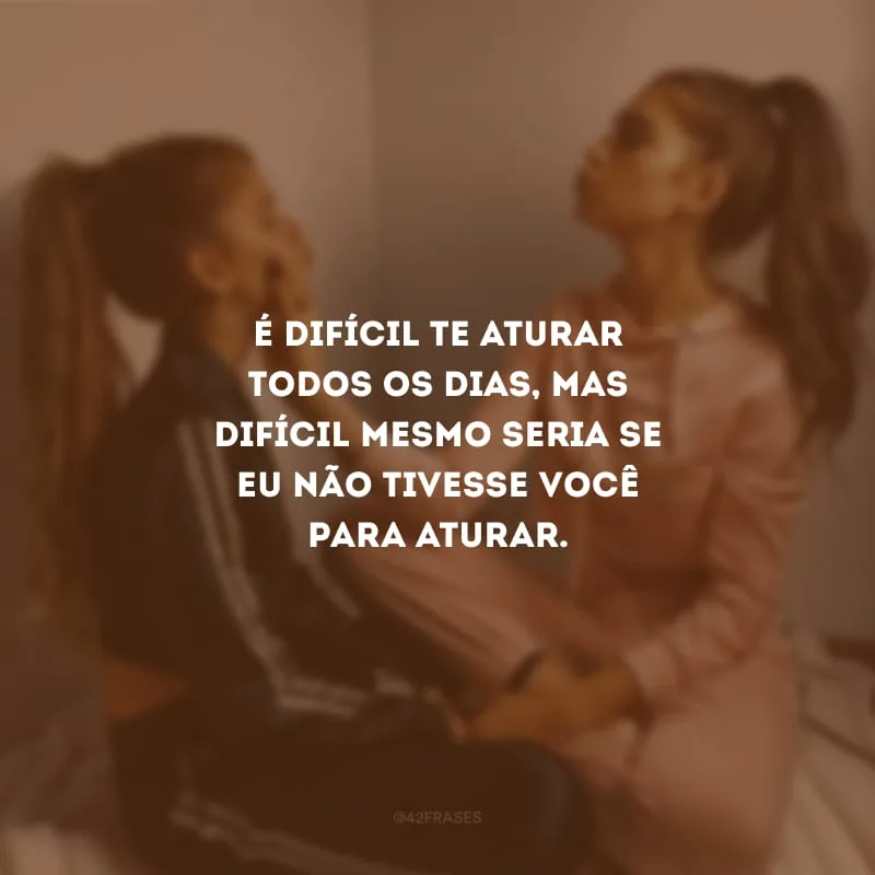É difícil te aturar todos os dias, mas difícil mesmo seria se eu não tivesse você para aturar.