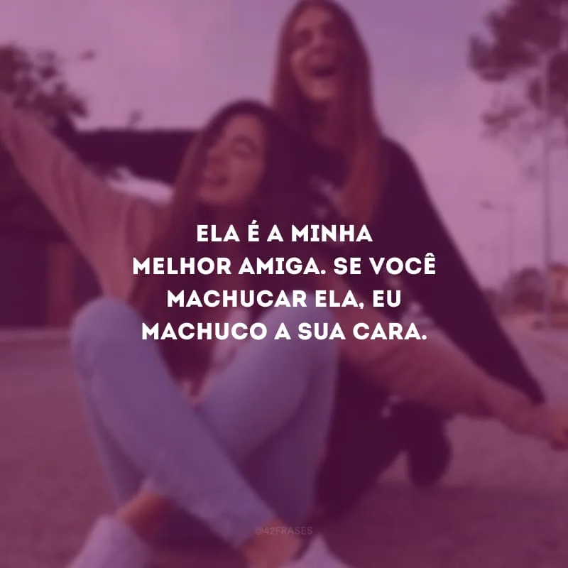 Ela é a minha melhor amiga. Se você machucar ela, eu machuco a sua cara. 