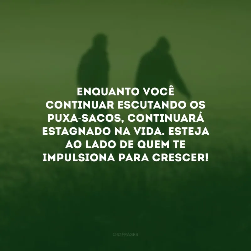 Enquanto você continuar escutando os puxa-sacos, continuará estagnado na vida. Esteja ao lado de quem te impulsiona para crescer!