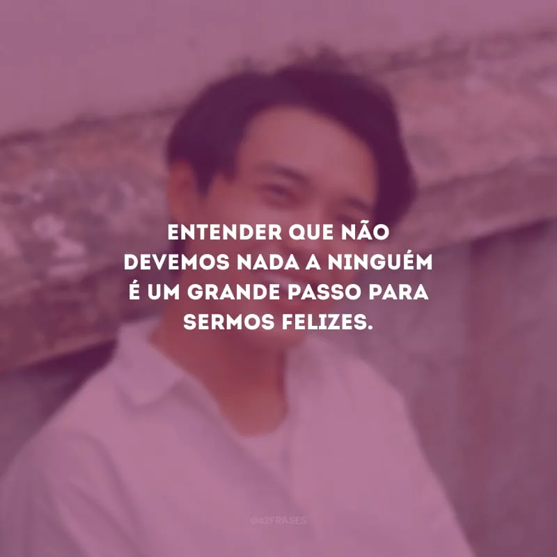 Entender que não devemos nada a ninguém é um grande passo para sermos felizes.