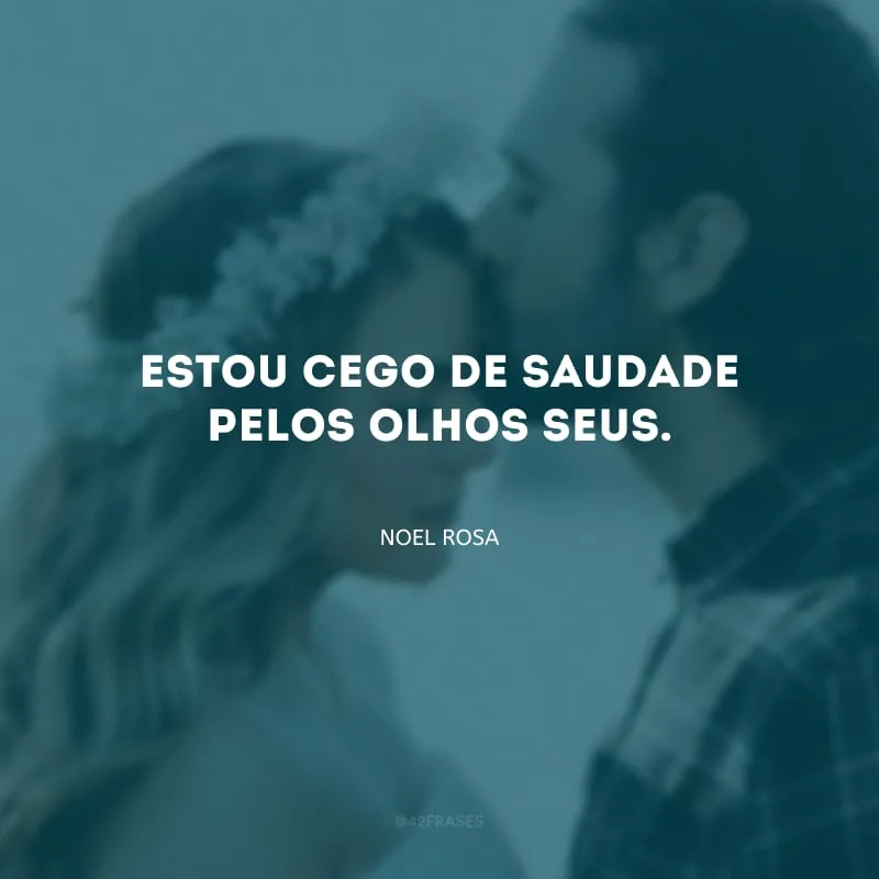 Estou cego de saudade pelos olhos seus.