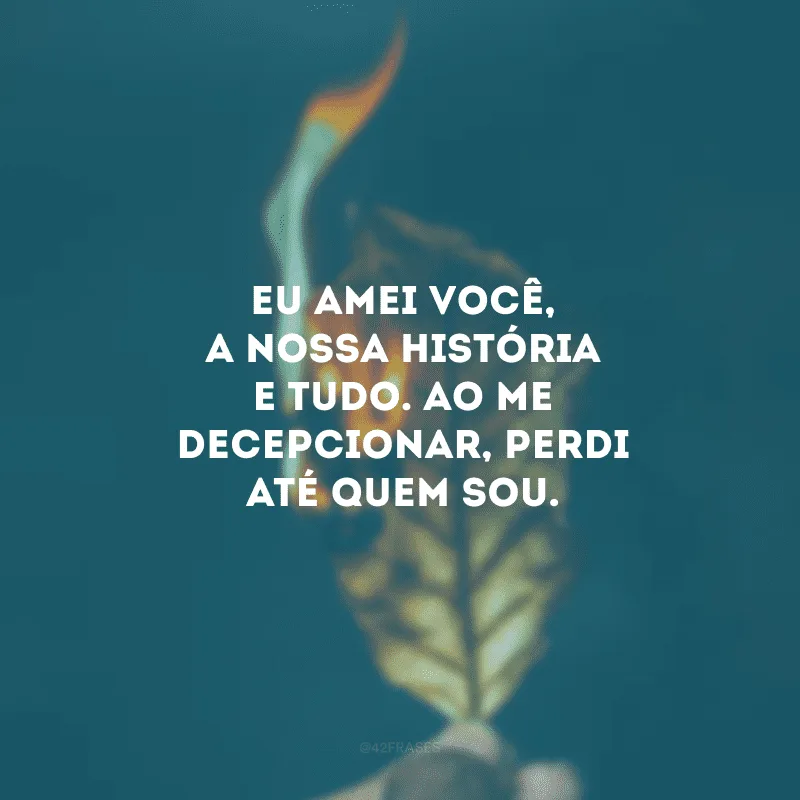 Eu amei você, a nossa história e tudo. Ao me decepcionar, perdi até quem sou.