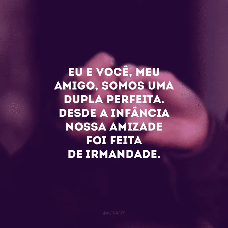 Eu e você, meu amigo, somos uma dupla perfeita. Desde a infância nossa amizade foi feita de irmandade.