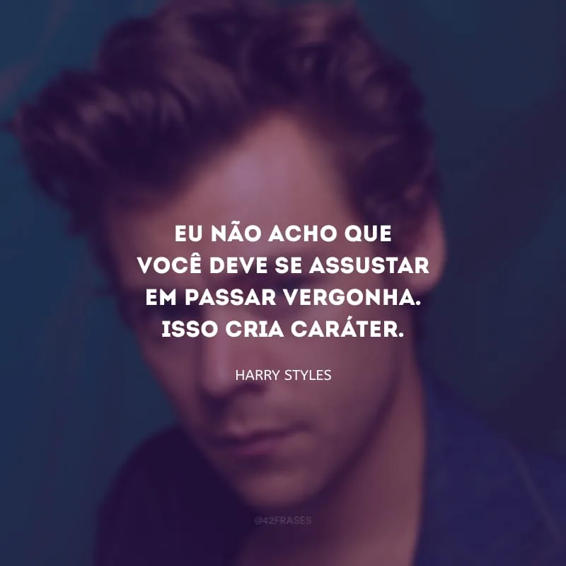 Eu não acho que você deve se assustar em passar vergonha. Isso cria caráter.