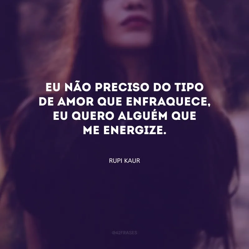 Eu não preciso do tipo de amor que enfraquece, eu quero alguém que me energize.