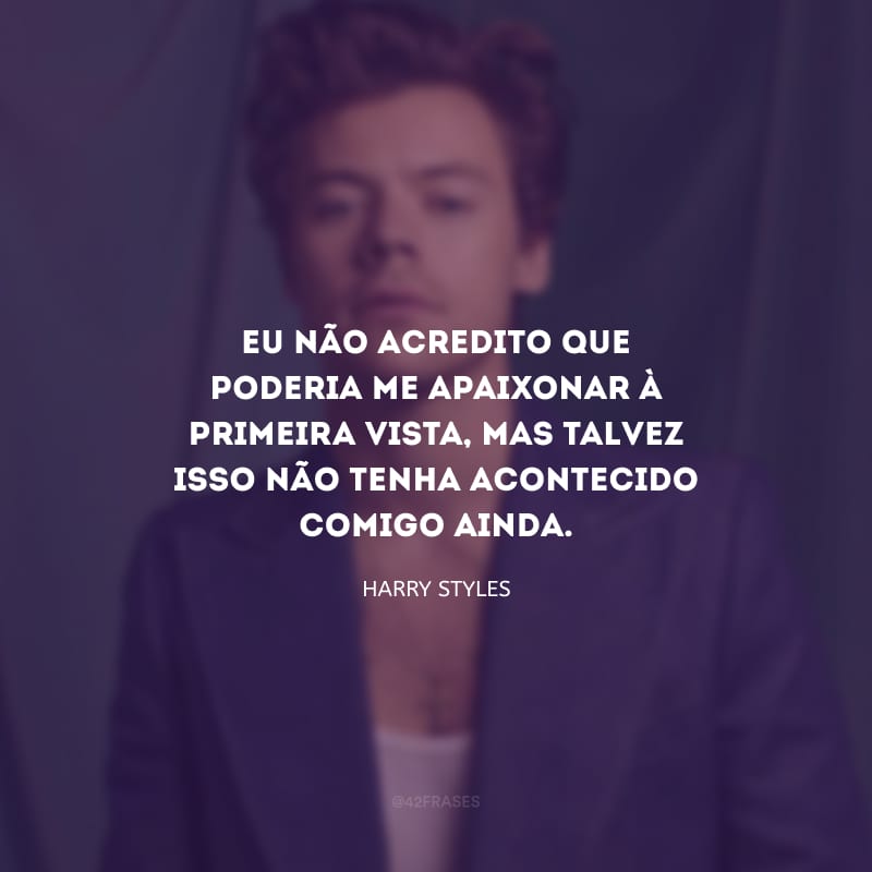 Eu não acredito que poderia me apaixonar à primeira vista, mas talvez isso não tenha acontecido comigo ainda.