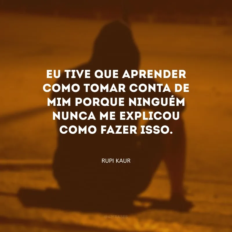 Eu tive que aprender como tomar conta de mim porque ninguém nunca me explicou como fazer isso. 

