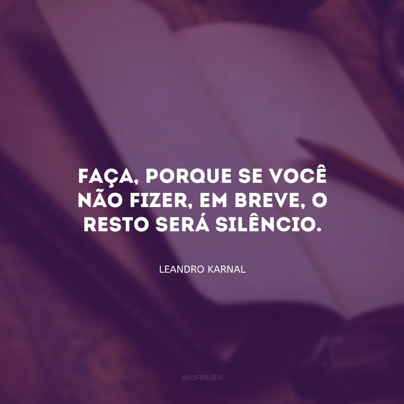 Faça, porque se você não fizer, em breve, o resto será silêncio.