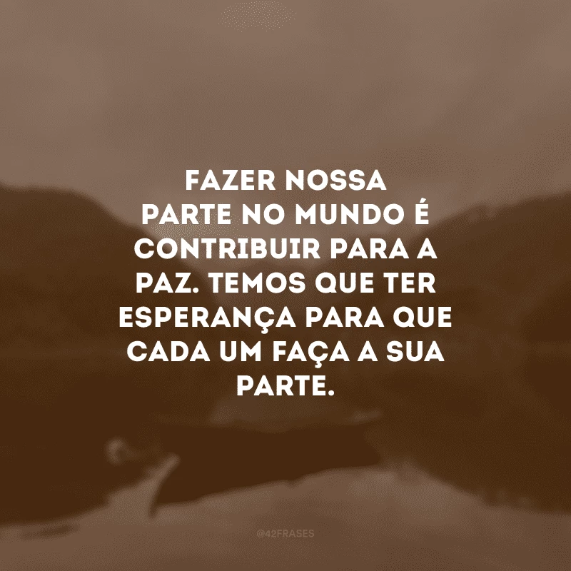 Fazer nossa parte no mundo é contribuir para a paz. Temos que ter esperança para que cada um faça a sua parte.