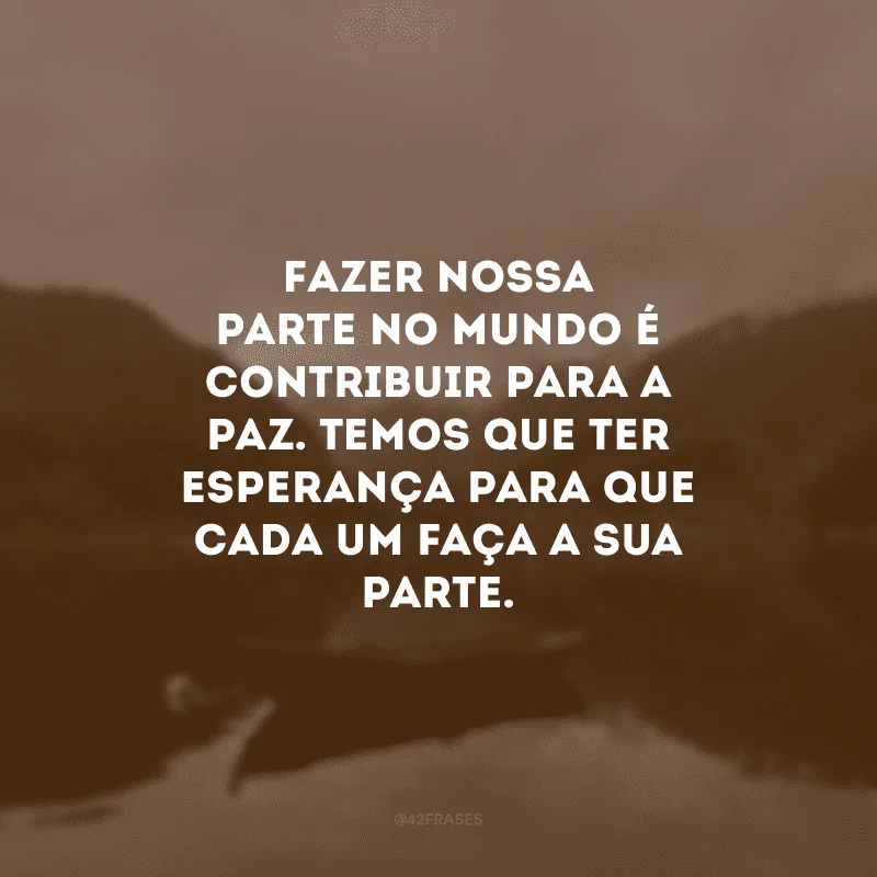 Fazer nossa parte no mundo é contribuir para a paz. Temos que ter esperança para que cada um faça a sua parte.