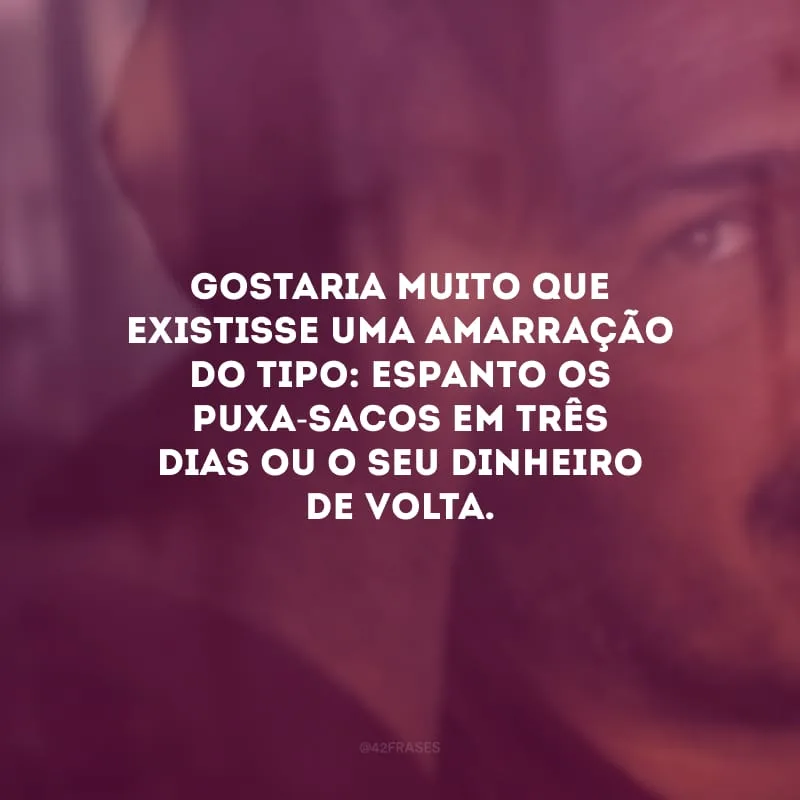 Gostaria muito que existisse uma amarração do tipo: espanto os puxa-sacos em três dias ou o seu dinheiro de volta.