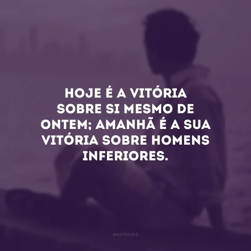Hoje é a vitória sobre si mesmo de ontem; amanhã é a sua vitória sobre homens inferiores. 