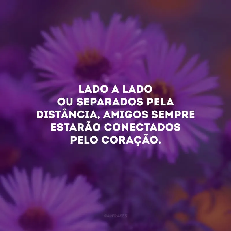 Lado a lado ou separados pela distância, amigos sempre estarão conectados pelo coração. 