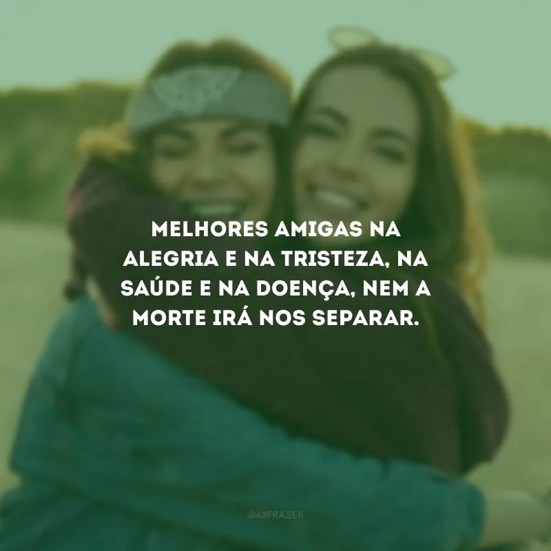Melhores amigas na alegria e na tristeza, na saúde e na doença, nem a morte irá nos separar.