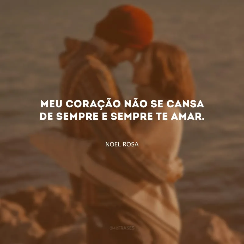 Meu coração não se cansa de sempre e sempre te amar.