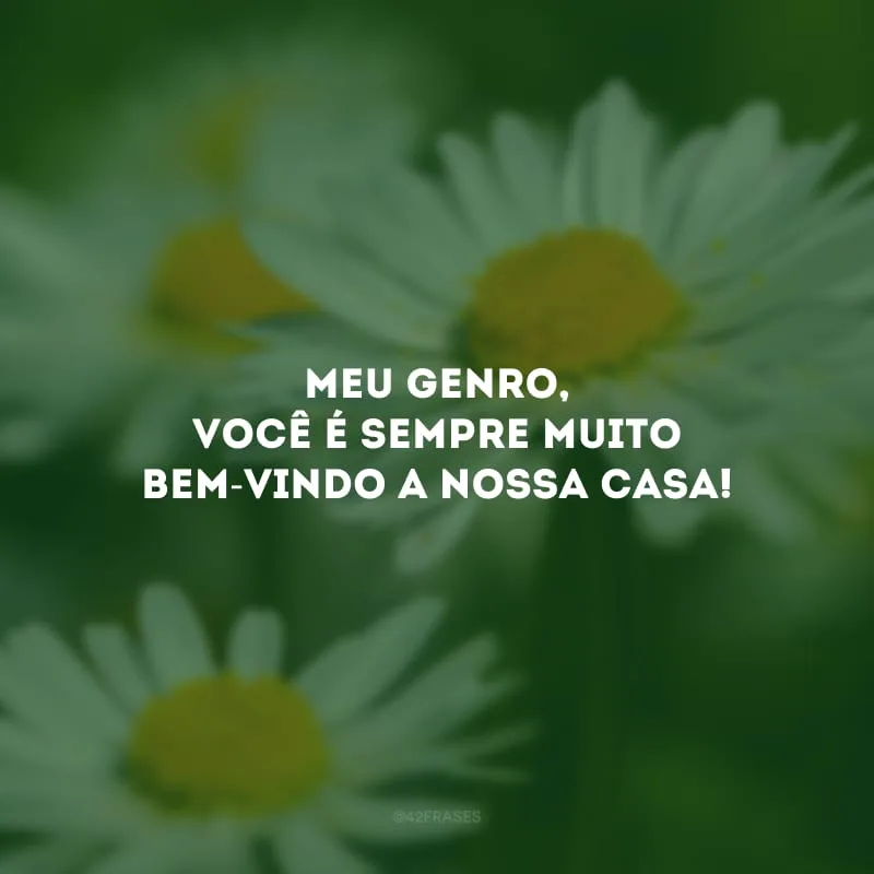 Meu genro, você é sempre muito bem-vindo a nossa casa!