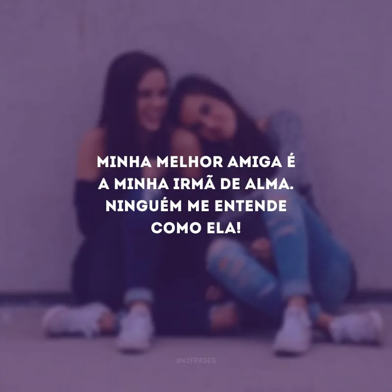 Minha melhor amiga é a minha irmã de alma. Ninguém me entende como ela!