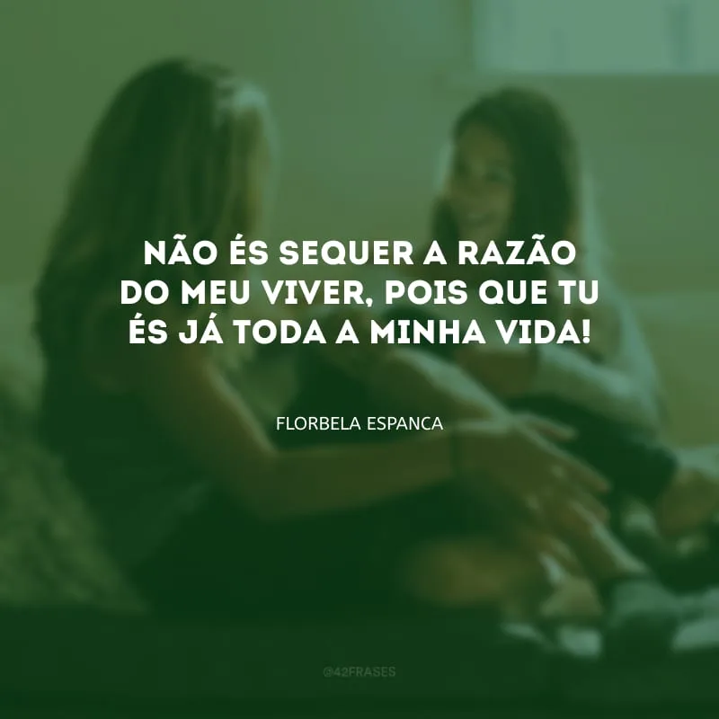 Não és sequer a razão do meu viver, pois que tu és já toda a minha vida!