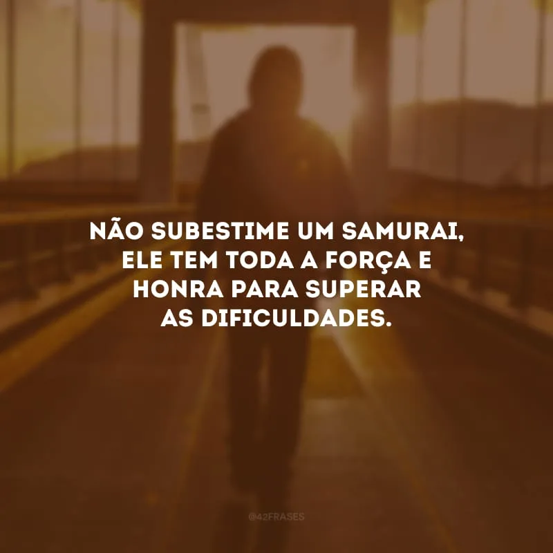Não subestime um samurai, ele tem toda a força e honra para superar as dificuldades.