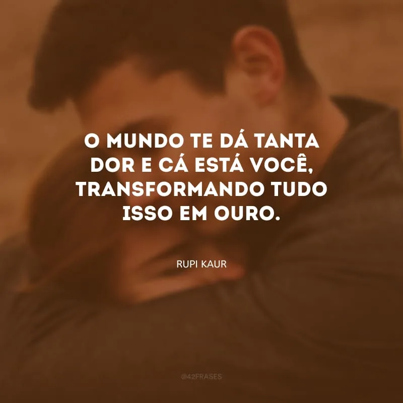 O mundo te dá tanta dor e cá está você, transformando tudo isso em ouro. 

