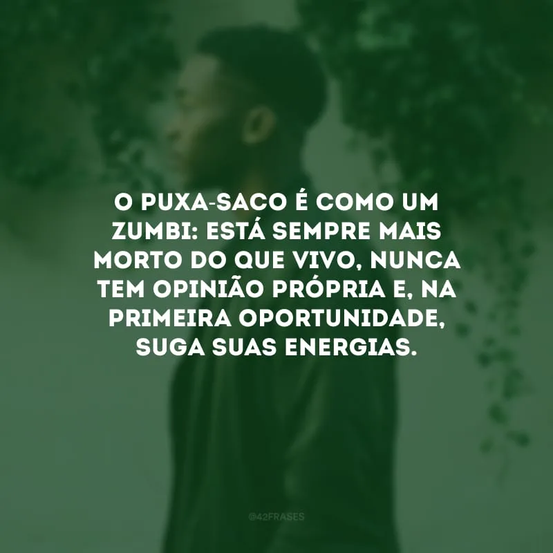 O puxa-saco é como um zumbi: está sempre mais morto do que vivo, nunca tem opinião própria e, na primeira oportunidade, suga suas energias.