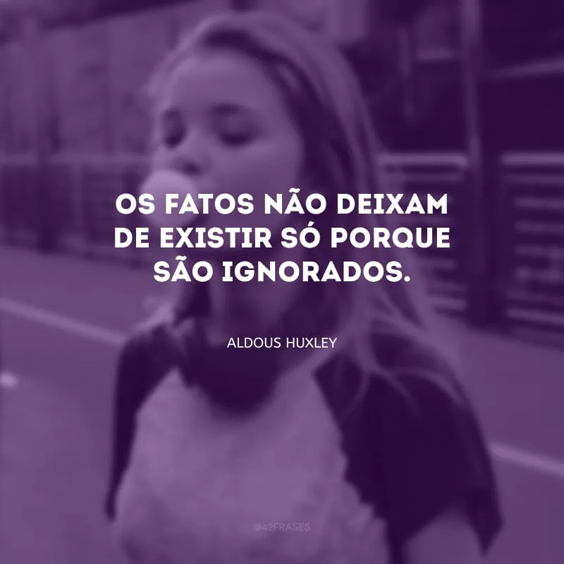 Os fatos não deixam de existir só porque são ignorados.
