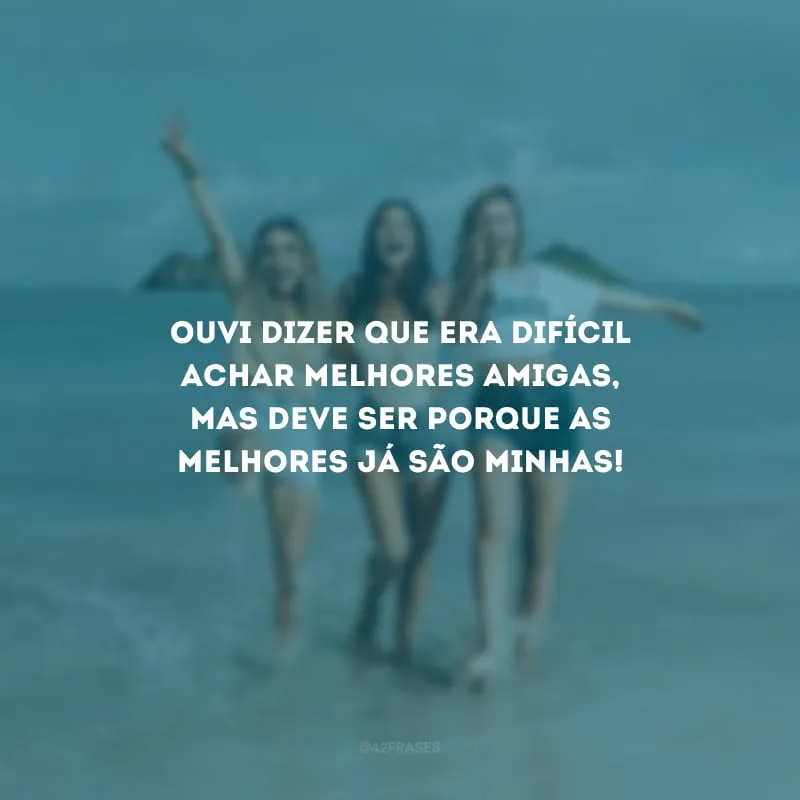 Ouvir dizer que era difícil achar melhores amigas, mas deve ser porque as melhores já são minhas!