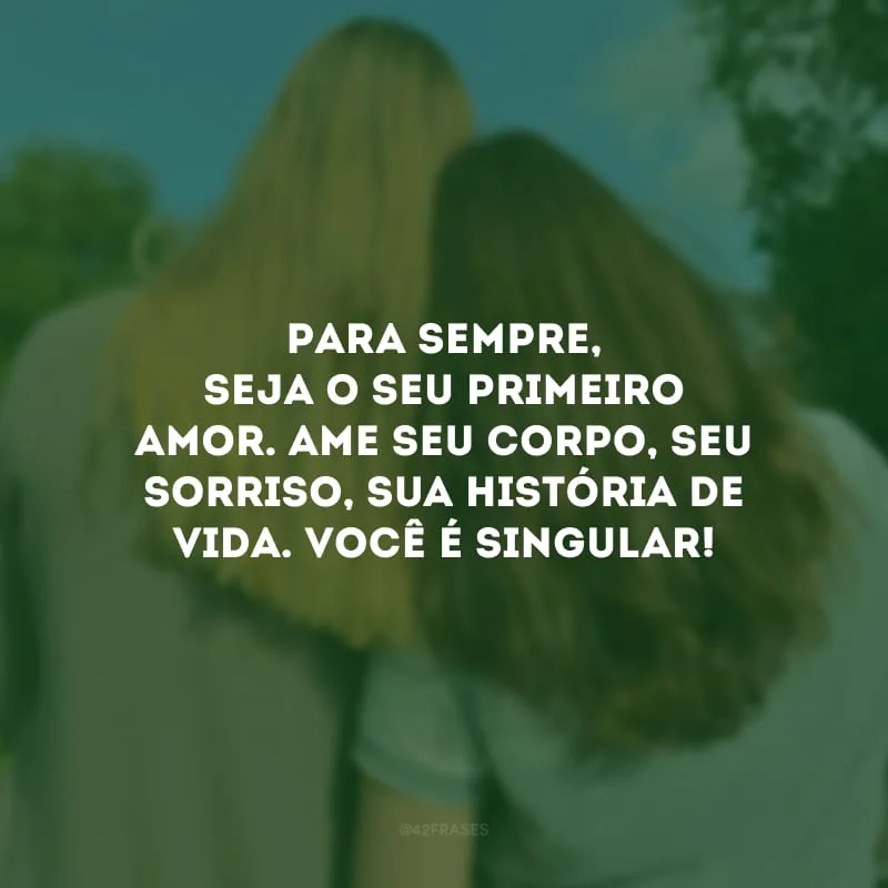 Para sempre, seja o seu primeiro amor. Ame seu corpo, seu sorriso, sua história de vida. Você é singular!