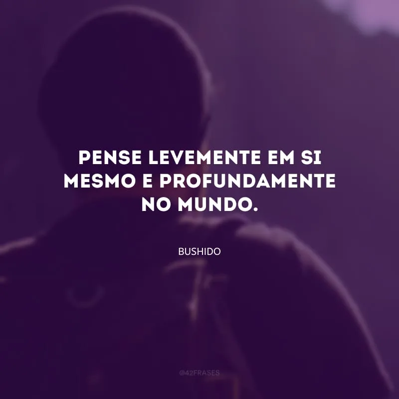 Pense levemente em si mesmo e profundamente no mundo.