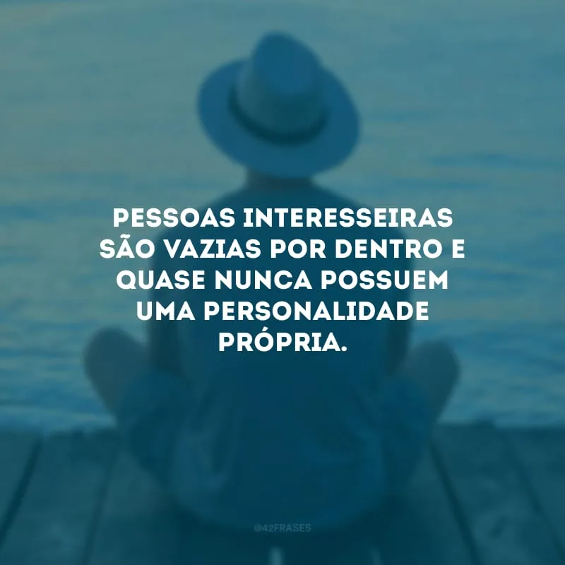 Pessoas interesseiras são vazias por dentro e quase nunca possuem uma personalidade própria. 
