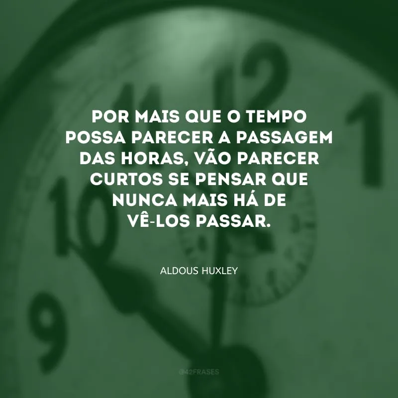 Por mais que o tempo possa parecer a passagem das horas, vão parecer curtos se pensar que nunca mais há de vê-los passar.