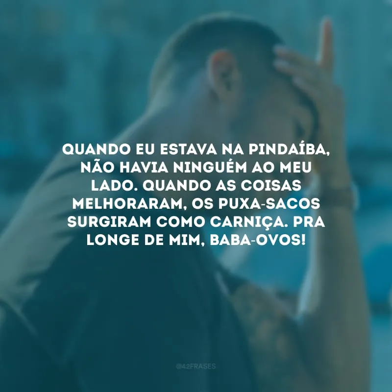 Quando eu estava na pindaíba, não havia ninguém ao meu lado. Quando as coisas melhoraram, os puxa-sacos surgiram como carniça. Pra longe de mim, baba-ovos!