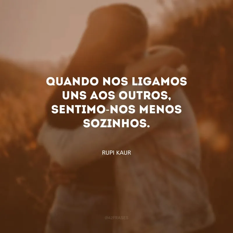 Quando nos ligamos uns aos outros, sentimo-nos menos sozinhos. 

