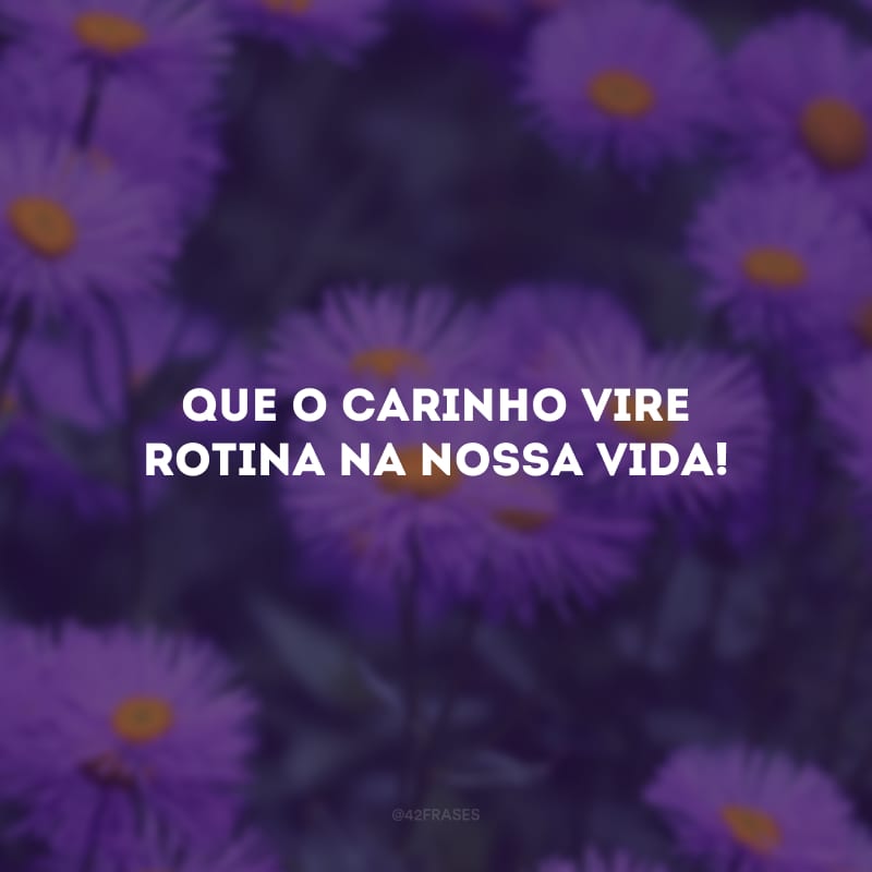 Que o carinho vire rotina na nossa vida!