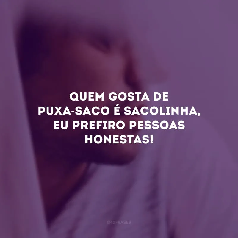 Quem gosta de puxa-saco é sacolinha, eu prefiro pessoas honestas!