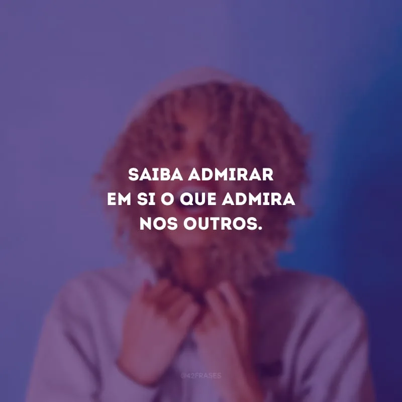 Saiba admirar em si o que admira nos outros.