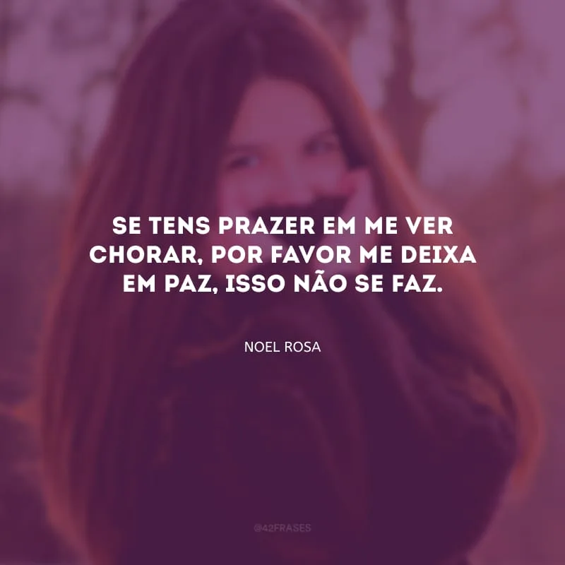 Se tens prazer em me ver chorar, por favor me deixa em paz, isso não se faz.