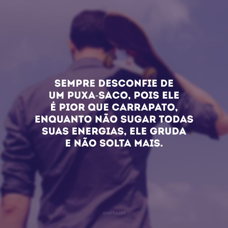 Sempre desconfie de um puxa-saco, pois ele é pior que carrapato, enquanto não sugar todas suas energias, ele gruda e não solta mais.
