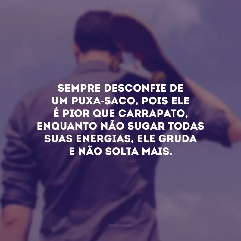Sempre desconfie de um puxa-saco, pois ele é pior que carrapato, enquanto não sugar todas suas energias, ele gruda e não solta mais.
