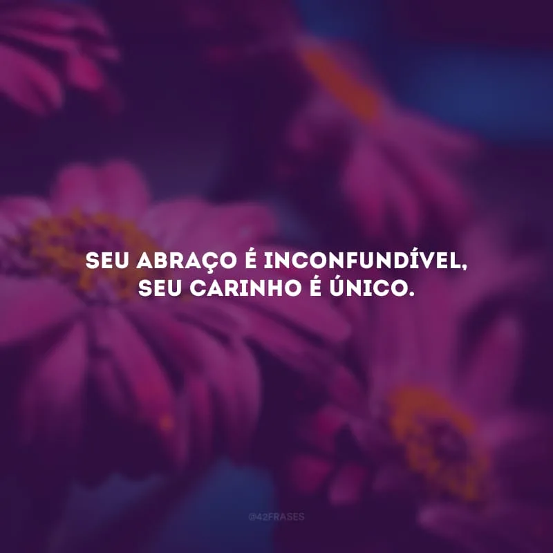 Seu abraço é inconfundível, seu carinho é único.