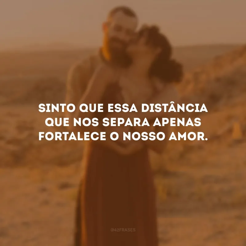 Sinto que essa distância que nos separa apenas fortalece o nosso amor. 