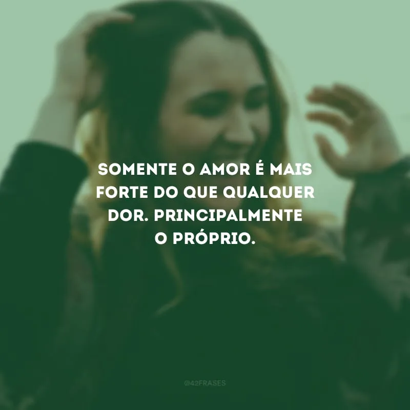 Somente o amor é mais forte do que qualquer dor. Principalmente o próprio.