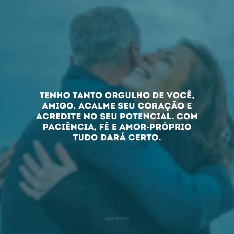Tenho tanto orgulho de você, amigo. Acalme seu coração e acredite no seu potencial. Com paciência, fé e amor-próprio tudo dará certo.
