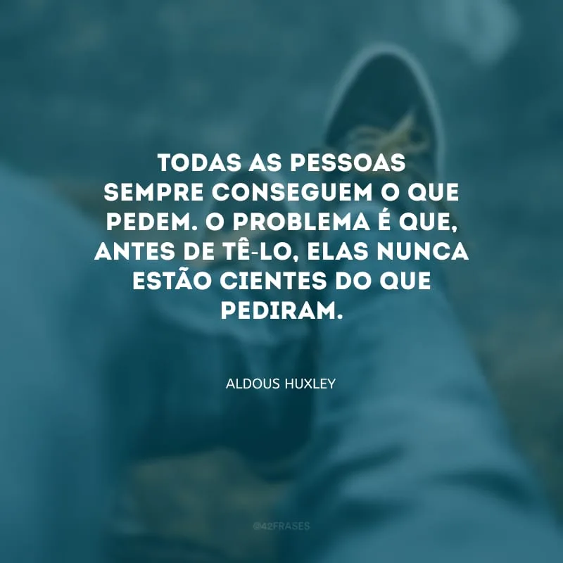 Todas as pessoas sempre conseguem o que pedem. O problema é que, antes de tê-lo, elas nunca estão cientes do que pediram.