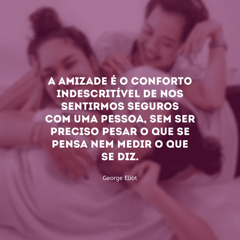 A amizade é o conforto indescritível de nos sentirmos seguros com uma pessoa, sem ser preciso pesar o que se pensa nem medir o que se diz.

