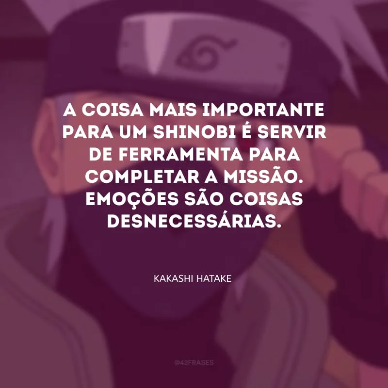 A coisa mais importante para um Shinobi é servir de ferramenta para completar a missão. Emoções são coisas desnecessárias.