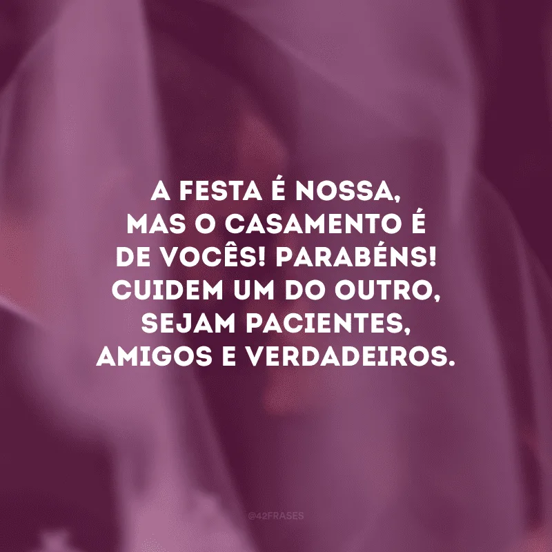 A festa é nossa, mas o casamento é de vocês! Parabéns! Cuidem um do outro, sejam pacientes, amigos e verdadeiros.